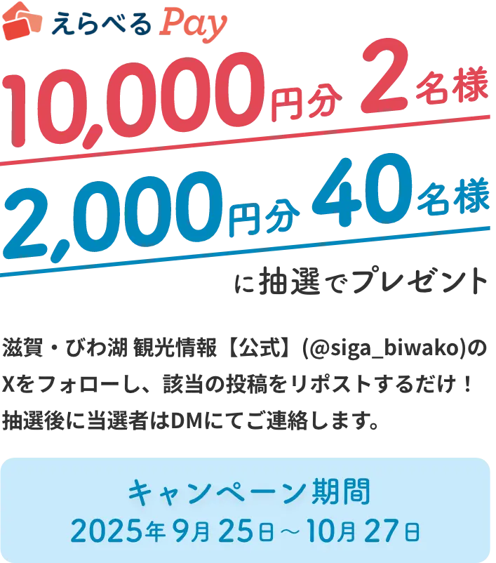 Xをフォロー＋リポストでえらべるPay10,000円分を2名様に、2,000円分を40名様にプレゼント 滋賀・びわ湖 観光情報【公式】(@siga_biwako)のXをフォローし、該当の投稿をリポストするだけ。抽選後に当選者はDMにてご連絡します。キャンペーン期間は2025年9月25日〜2025年10月27日