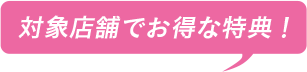 対象店舗でお得な特典！